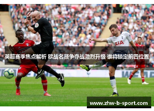 英超赛季焦点解析 欧战名额争夺战激烈升级 谁将锁定前四位置