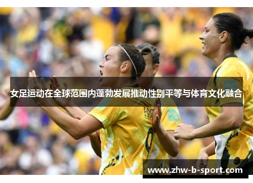 女足运动在全球范围内蓬勃发展推动性别平等与体育文化融合 女足运动在全球范围内蓬勃发展推动性别平等与体育文化融合