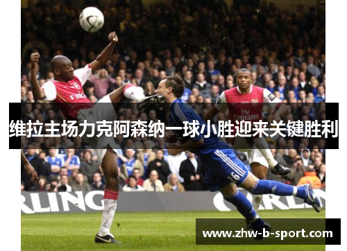 维拉主场力克阿森纳一球小胜迎来关键胜利 维拉主场力克阿森纳一球小胜迎来关键胜利
