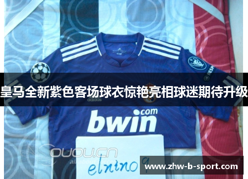 皇马全新紫色客场球衣惊艳亮相球迷期待升级
