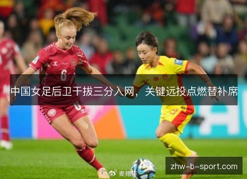 中国女足后卫干拔三分入网,关键远投点燃替补席 中国女足后卫干拔三分入网,关键远投点燃替补席